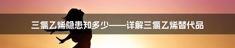 三氯乙烯隐患知多少——详解三氯乙烯替代品