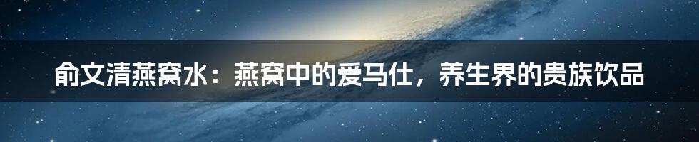 俞文清燕窝水：燕窝中的爱马仕，养生界的贵族饮品
