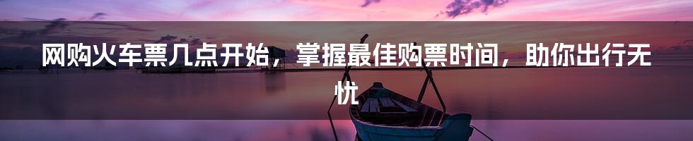 网购火车票几点开始，掌握最佳购票时间，助你出行无忧