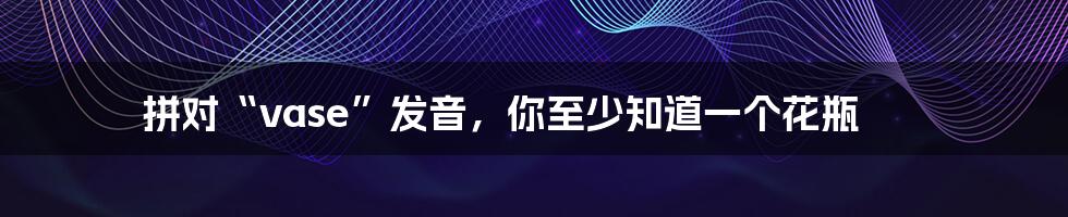 拼对“vase”发音,你至少知道一个花瓶