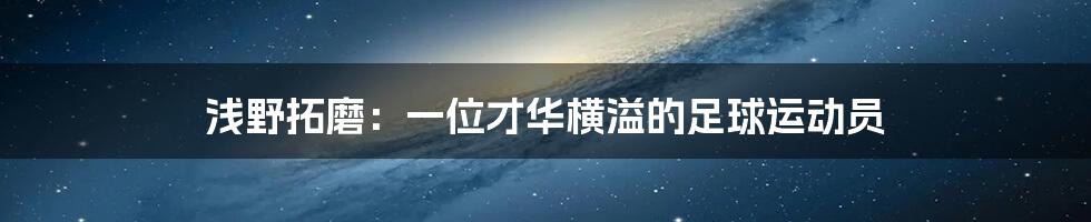 浅野拓磨：一位才华横溢的足球运动员