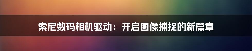 索尼数码相机驱动：开启图像捕捉的新篇章