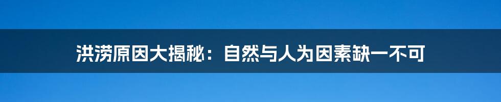 洪涝原因大揭秘：自然与人为因素缺一不可