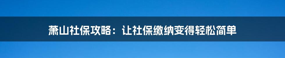 萧山社保攻略：让社保缴纳变得轻松简单