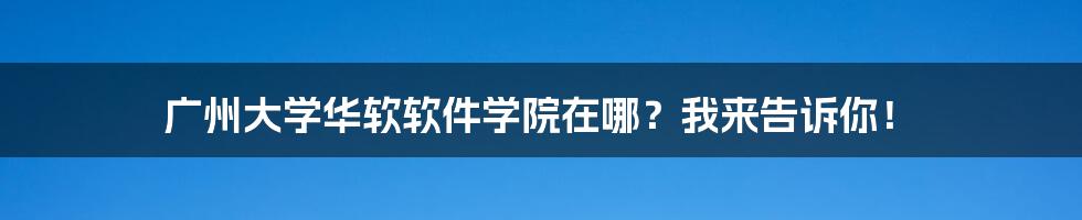 广州大学华软软件学院在哪？我来告诉你！