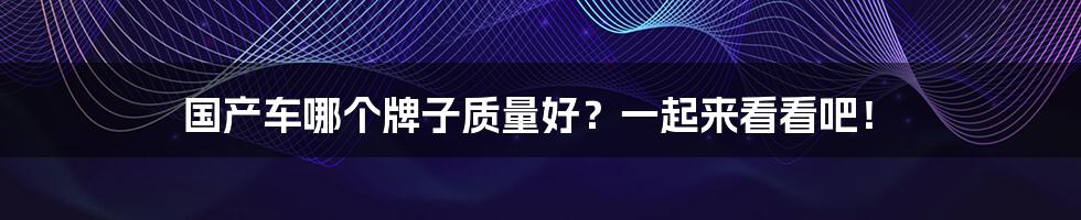 国产车哪个牌子质量好？一起来看看吧！