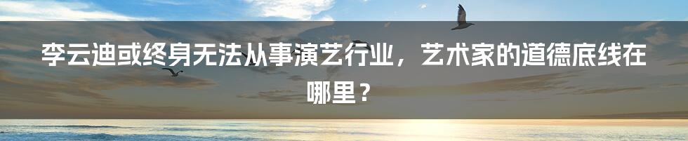 李云迪或终身无法从事演艺行业，艺术家的道德底线在哪里？