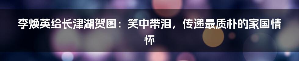 李焕英给长津湖贺图:笑中带泪,传递最质朴的家国情怀