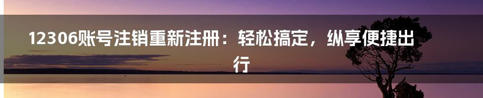 12306账号注销重新注册：轻松搞定，纵享便捷出行