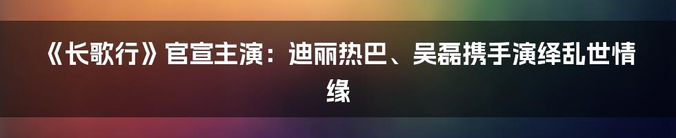 《长歌行》官宣主演：迪丽热巴、吴磊携手演绎乱世情缘