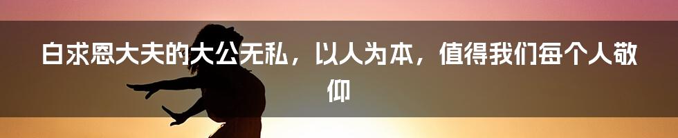 白求恩大夫的大公无私,以人为本,值得我们每个人敬仰