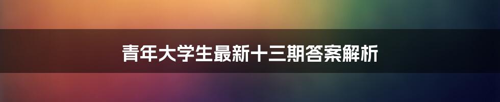 青年大学生最新十三期答案解析