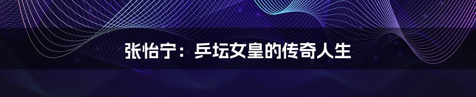 张怡宁:乒坛女皇的传奇人生