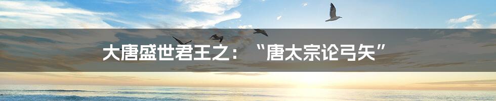 大唐盛世君王之:“唐太宗论弓矢”