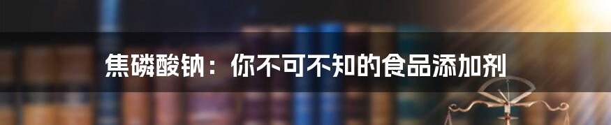 焦磷酸钠：你不可不知的食品添加剂