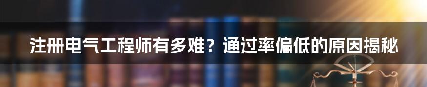 注册电气工程师有多难？通过率偏低的原因揭秘