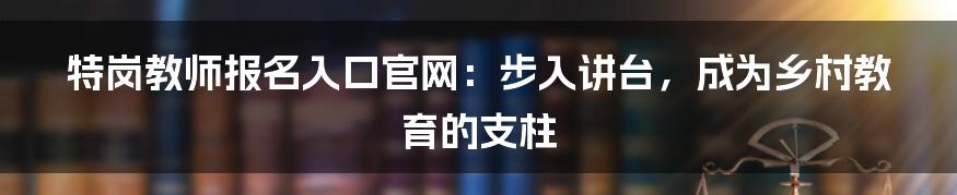 特岗教师报名入口官网:步入讲台,成为乡村教育的支柱