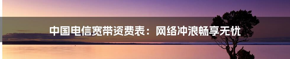 中国电信宽带资费表：网络冲浪畅享无忧