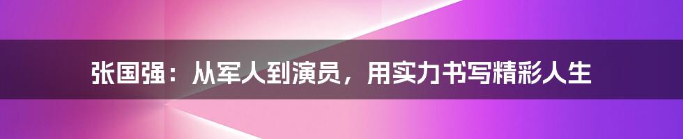 张国强：从军人到演员，用实力书写精彩人生