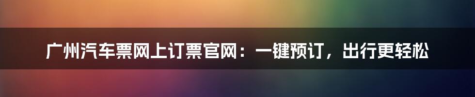 广州汽车票网上订票官网:一键预订,出行更轻松