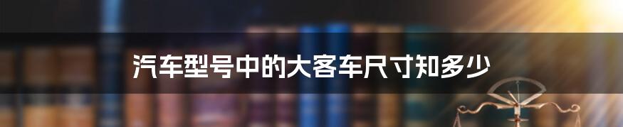 汽车型号中的大客车尺寸知多少