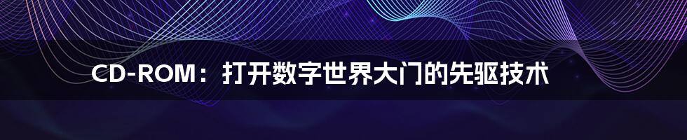 CD-ROM:打开数字世界大门的先驱技术