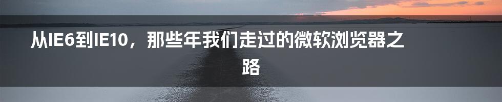 从IE6到IE10，那些年我们走过的微软浏览器之路