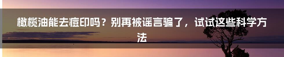 橄榄油能去痘印吗?别再被谣言骗了,试试这些科学方法