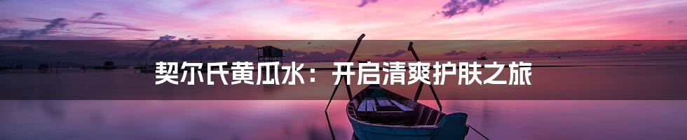 契尔氏黄瓜水：开启清爽护肤之旅