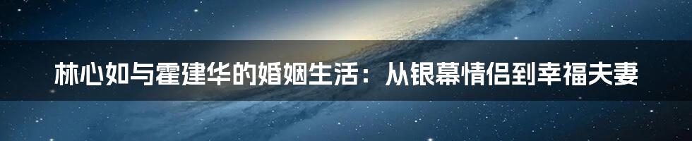 林心如与霍建华的婚姻生活:从银幕情侣到幸福夫妻