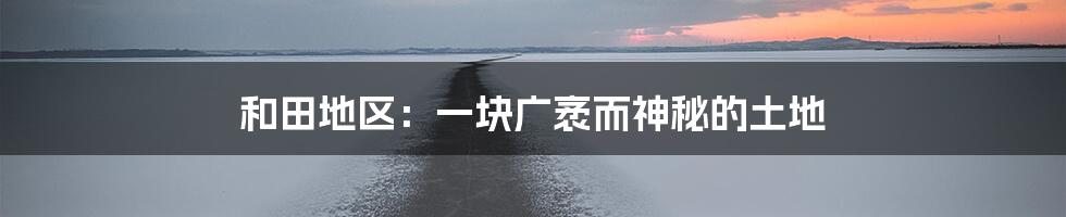 和田地区:一块广袤而神秘的土地