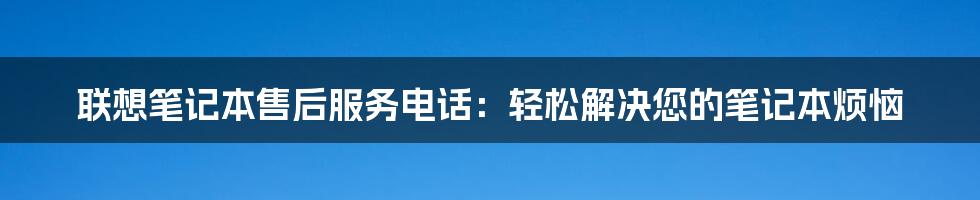 联想笔记本售后服务电话：轻松解决您的笔记本烦恼