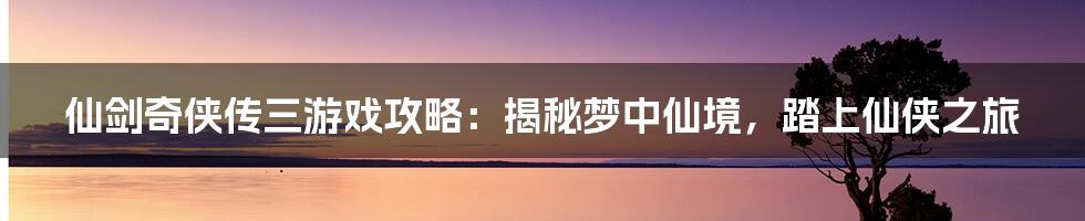 仙剑奇侠传三游戏攻略：揭秘梦中仙境，踏上仙侠之旅