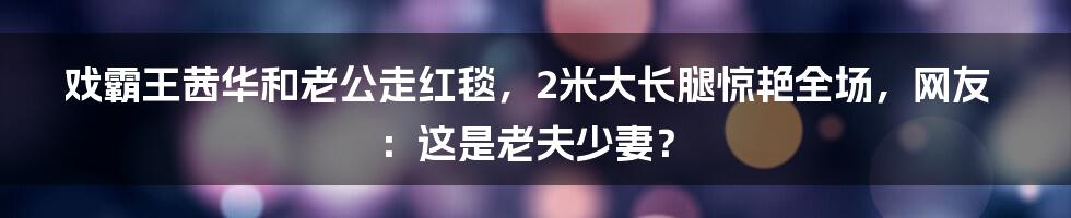 戏霸王茜华和老公走红毯，2米大长腿惊艳全场，网友：这是老夫少妻？