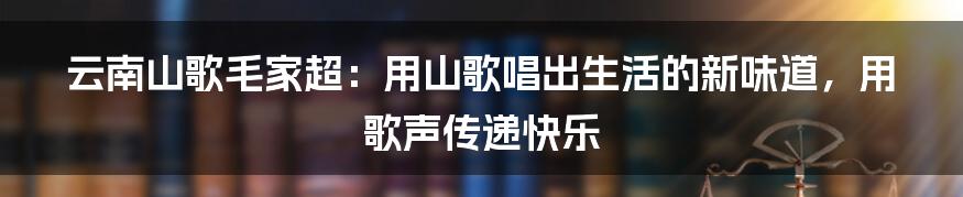 云南山歌毛家超：用山歌唱出生活的新味道，用歌声传递快乐