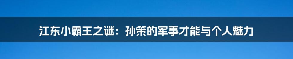 江东小霸王之谜：孙策的军事才能与个人魅力