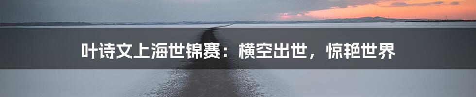 叶诗文上海世锦赛：横空出世，惊艳世界