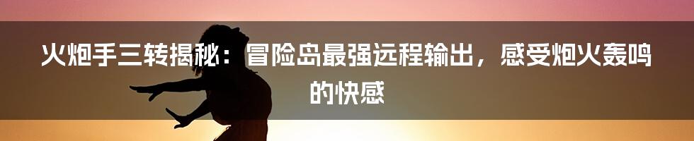 火炮手三转揭秘：冒险岛最强远程输出，感受炮火轰鸣的快感