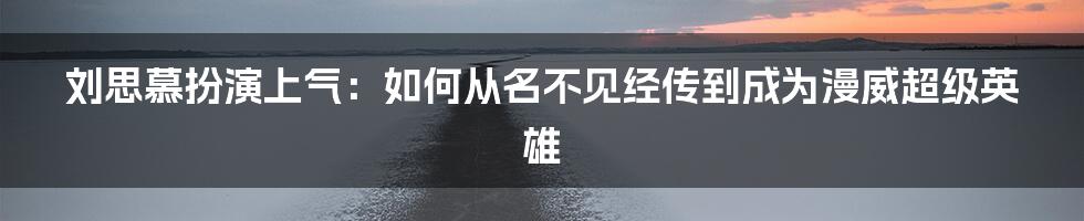 刘思慕扮演上气:如何从名不见经传到成为漫威超级英雄