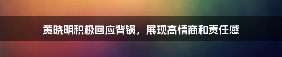 黄晓明积极回应背锅，展现高情商和责任感