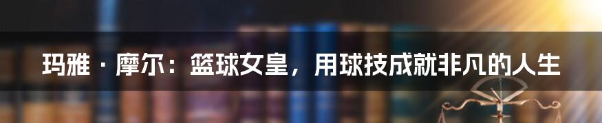 玛雅·摩尔:篮球女皇,用球技成就非凡的人生