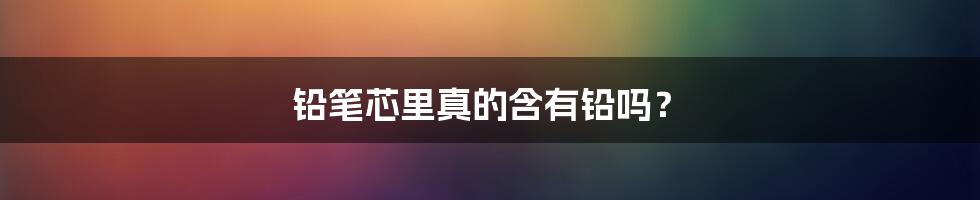 铅笔芯里真的含有铅吗?