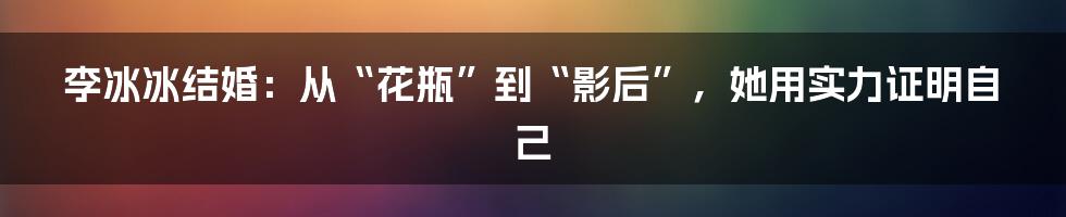 李冰冰结婚：从“花瓶”到“影后”，她用实力证明自己