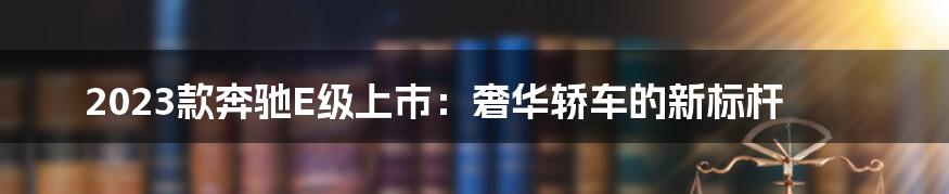 2023款奔驰E级上市：奢华轿车的新标杆