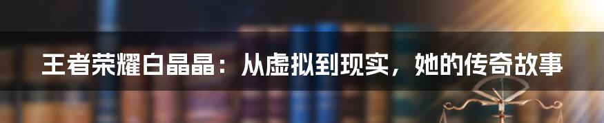 王者荣耀白晶晶:从虚拟到现实,她的传奇故事