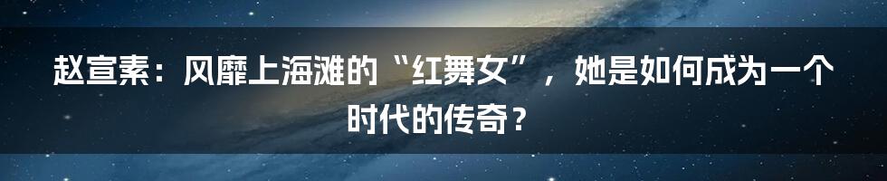 赵宣素:风靡上海滩的“红舞女”,她是如何成为一个时代的传奇?