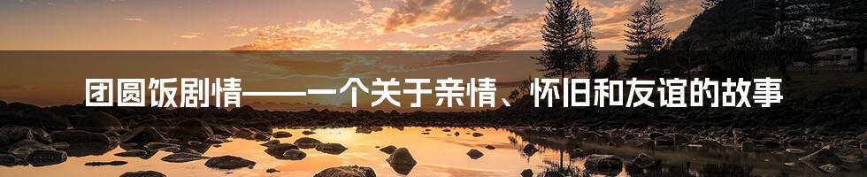 团圆饭剧情——一个关于亲情、怀旧和友谊的故事