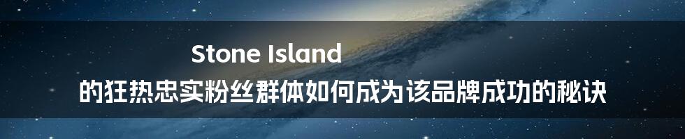 Stone Island 的狂热忠实粉丝群体如何成为该品牌成功的秘诀
