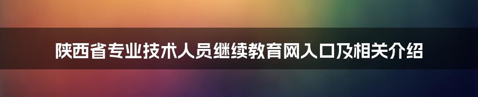 陕西省专业技术人员继续教育网入口及相关介绍