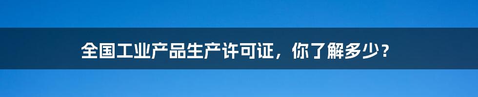 全国工业产品生产许可证,你了解多少?
